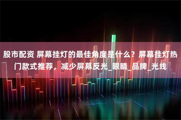 股市配资 屏幕挂灯的最佳角度是什么？屏幕挂灯热门款式推荐，减少屏幕反光_眼睛_品牌_光线