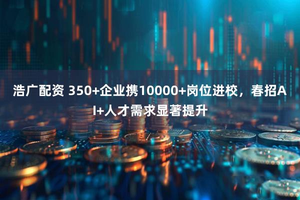 浩广配资 350+企业携10000+岗位进校，春招AI+人才需求显著提升