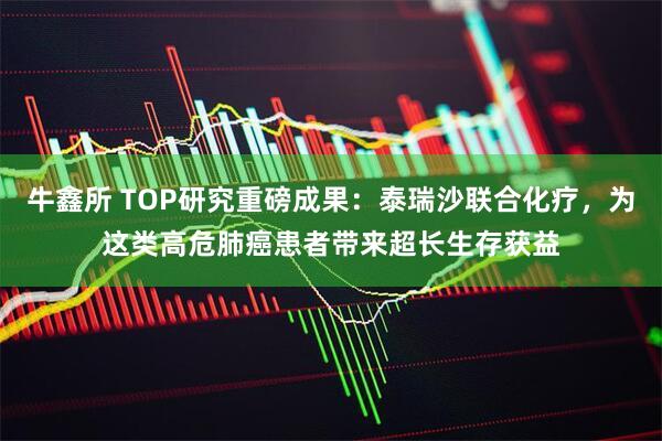 牛鑫所 TOP研究重磅成果：泰瑞沙联合化疗，为这类高危肺癌患者带来超长生存获益