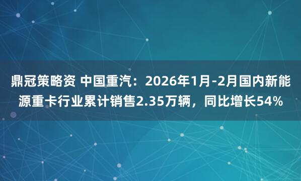 鼎冠策略资 中国重汽：2026年1月-2月国内新能源重卡行业累计销售2.35万辆，同比增长54%