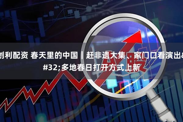 创利配资 春天里的中国｜赶非遗大集、家门口看演出 多地春日打开方式上新