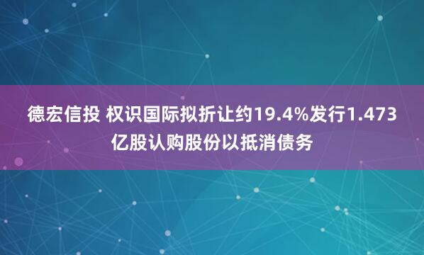 德宏信投 权识国际拟折让约19.4%发行1.473亿股认购股份以抵消债务