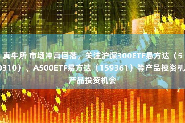 真牛所 市场冲高回落,关注沪深300ETF易方达(510310)、A500ETF易方达(159361)等产品投资机会