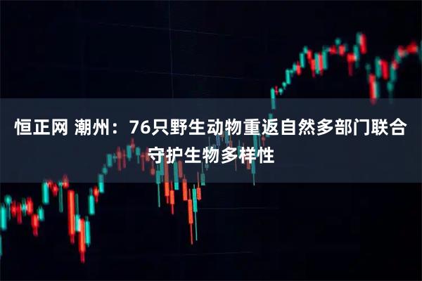 恒正网 潮州：76只野生动物重返自然多部门联合守护生物多样性