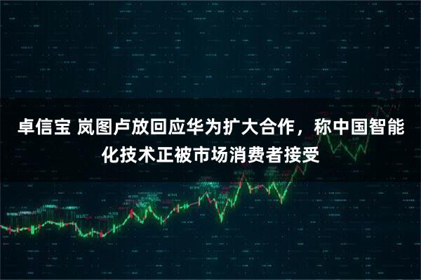 卓信宝 岚图卢放回应华为扩大合作，称中国智能化技术正被市场消费者接受