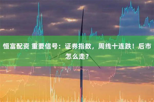 恒富配资 重要信号：证券指数，周线十连跌！后市怎么走？